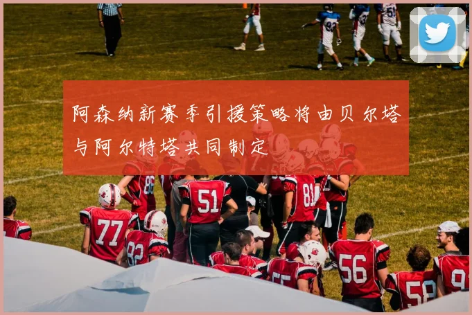阿森纳新赛季引援策略将由贝尔塔与阿尔特塔共同制定