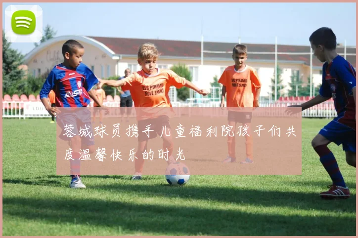 蓉城球员携手儿童福利院孩子们共度温馨快乐的时光