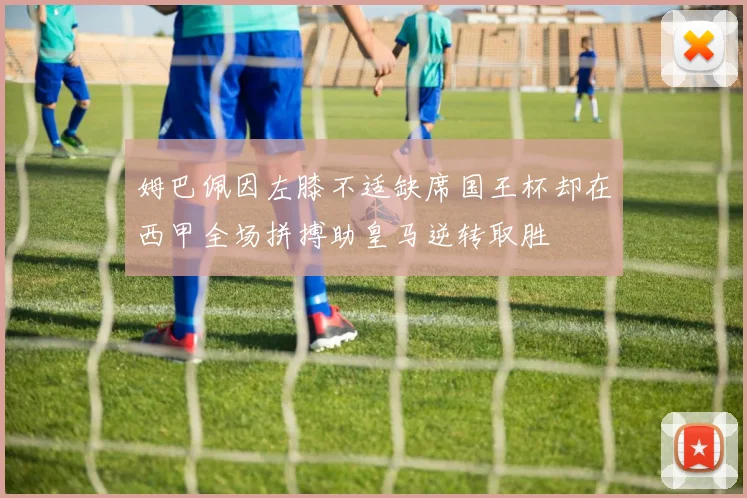 姆巴佩因左膝不适缺席国王杯却在西甲全场拼搏助皇马逆转取胜