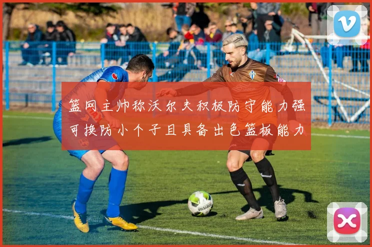 篮网主帅称沃尔夫积极防守能力强可换防小个子且具备出色篮板能力