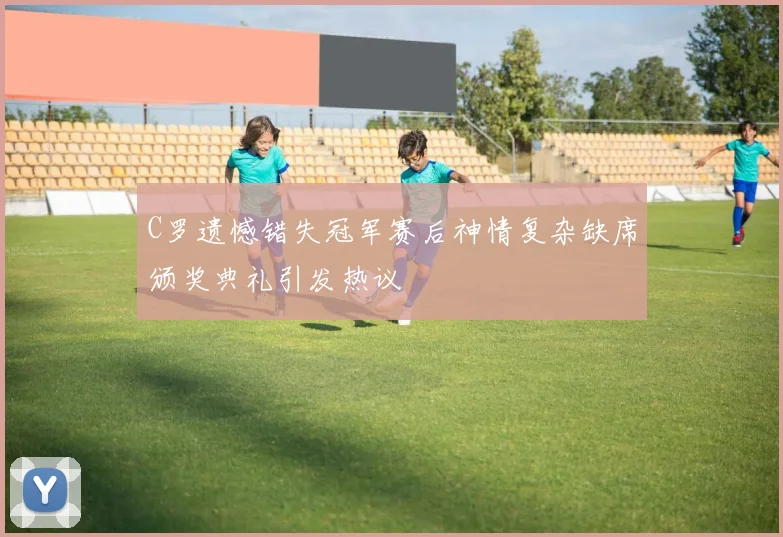 C罗遗憾错失冠军赛后神情复杂缺席颁奖典礼引发热议