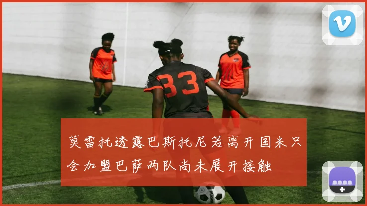 莫雷托透露巴斯托尼若离开国米只会加盟巴萨两队尚未展开接触
