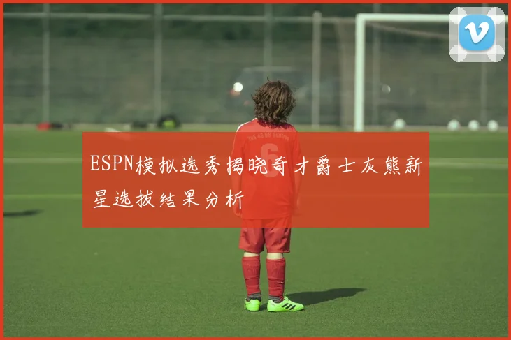 ESPN模拟选秀揭晓奇才爵士灰熊新星选拔结果分析