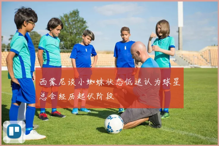 西蒙尼谈小蜘蛛状态低迷认为球星总会经历起伏阶段