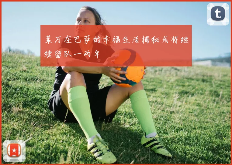 莱万在巴萨的幸福生活揭秘或将继续留队一两年
