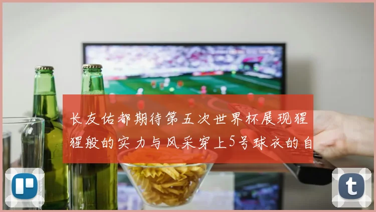 长友佑都期待第五次世界杯展现猩猩般的实力与风采穿上5号球衣的自豪感