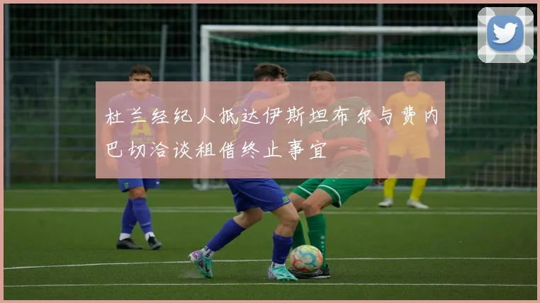 杜兰经纪人抵达伊斯坦布尔与费内巴切洽谈租借终止事宜