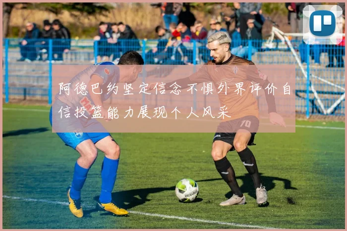 阿德巴约坚定信念不惧外界评价自信投篮能力展现个人风采