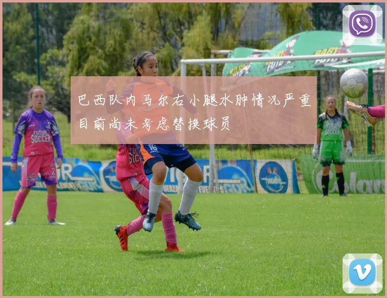 巴西队内马尔右小腿水肿情况严重目前尚未考虑替换球员