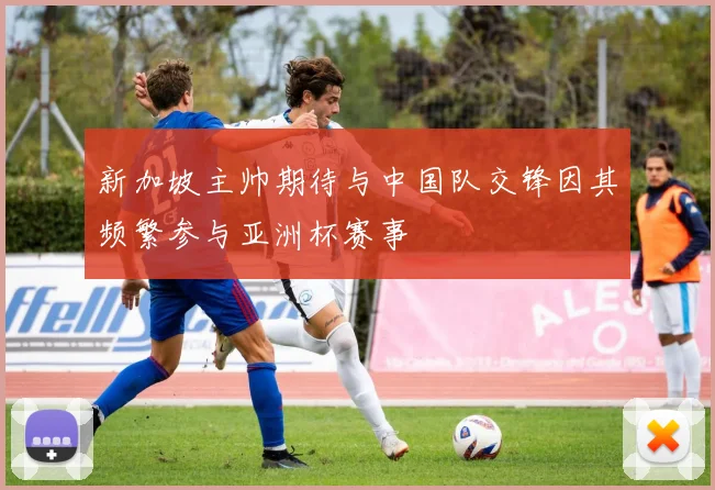 新加坡主帅期待与中国队交锋因其频繁参与亚洲杯赛事