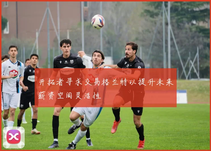 开拓者寻求交易格兰特以提升未来薪资空间灵活性