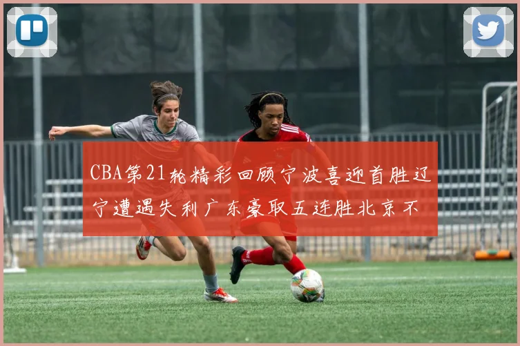 CBA第21轮精彩回顾宁波喜迎首胜辽宁遭遇失利广东豪取五连胜北京不敌天津江苏力克新疆
