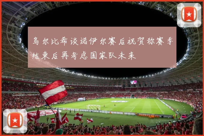 乌尔比希谈诺伊尔赛后祝贺称赛季结束后再考虑国家队未来