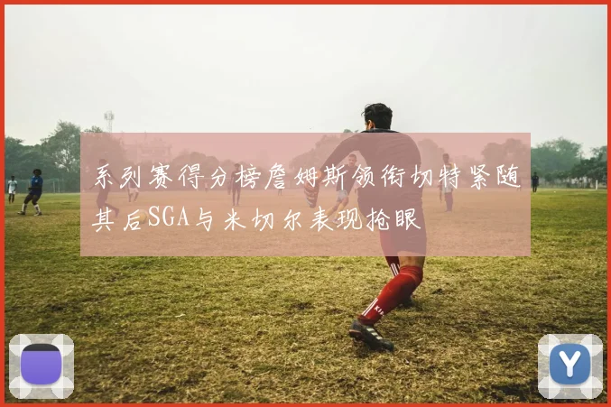 系列赛得分榜詹姆斯领衔切特紧随其后SGA与米切尔表现抢眼
