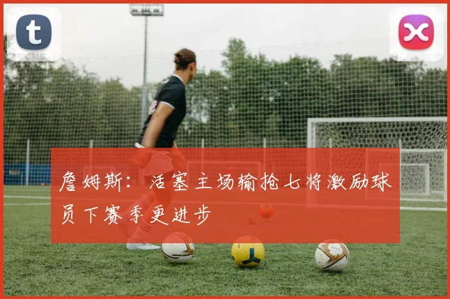 詹姆斯：活塞主场输抢七将激励球员下赛季更进步