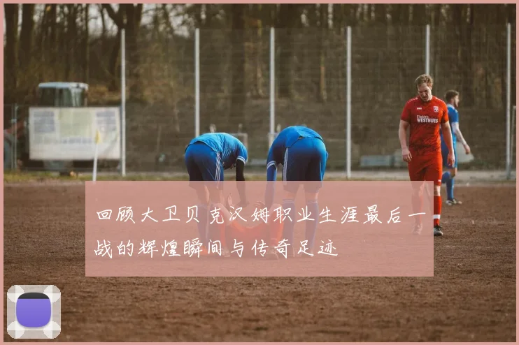 回顾大卫贝克汉姆职业生涯最后一战的辉煌瞬间与传奇足迹