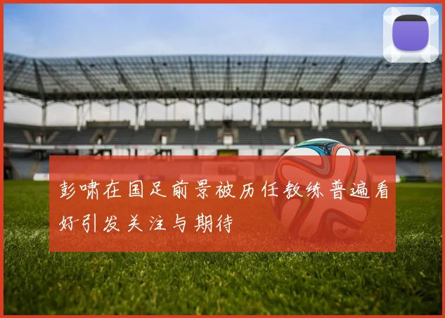 彭啸在国足前景被历任教练普遍看好引发关注与期待