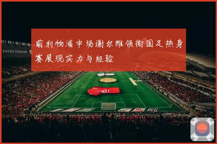 前利物浦中场谢尔维领衔国足热身赛展现实力与经验