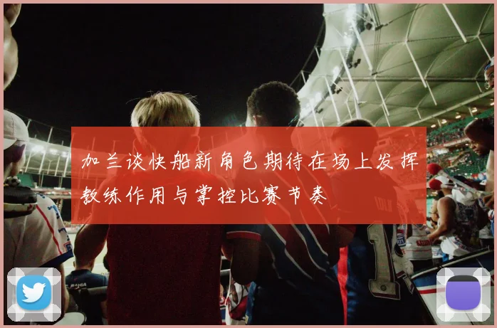 加兰谈快船新角色期待在场上发挥教练作用与掌控比赛节奏